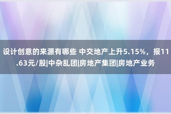 设计创意的来源有哪些 中交地产上升5.15%，报11.63元/股|中杂乱团|房地产集团|房地产业务