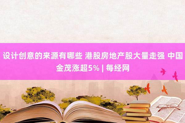 设计创意的来源有哪些 港股房地产股大量走强 中国金茂涨超5% | 每经网