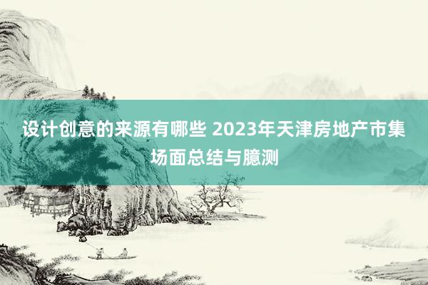 设计创意的来源有哪些 2023年天津房地产市集场面总结与臆测