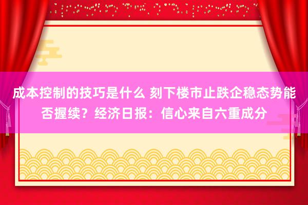 成本控制的技巧是什么 刻下楼市止跌企稳态势能否握续？经济日报：信心来自六重成分