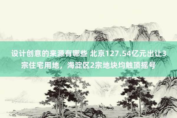 设计创意的来源有哪些 北京127.54亿元出让3宗住宅用地，海淀区2宗地块均触顶摇号