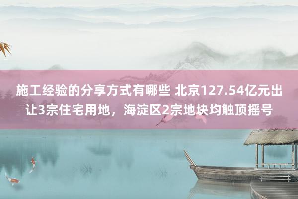 施工经验的分享方式有哪些 北京127.54亿元出让3宗住宅用地，海淀区2宗地块均触顶摇号