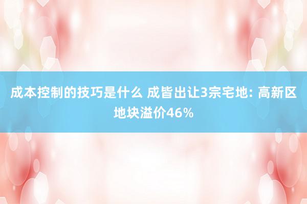 成本控制的技巧是什么 成皆出让3宗宅地: 高新区地块溢价46%