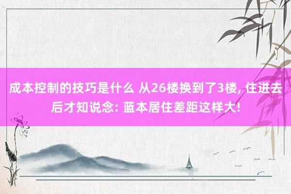 成本控制的技巧是什么 从26楼换到了3楼, 住进去后才知说念: 蓝本居住差距这样大!