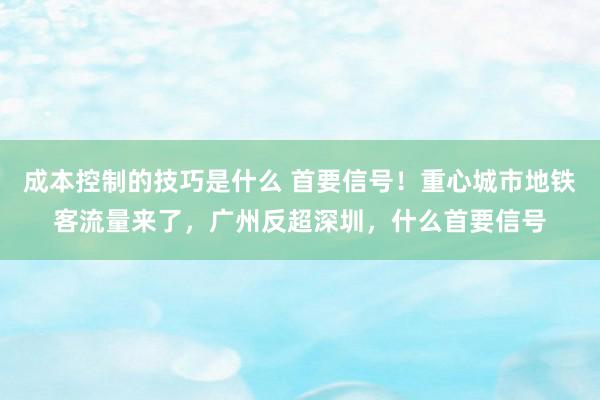 成本控制的技巧是什么 首要信号！重心城市地铁客流量来了，广州反超深圳，什么首要信号