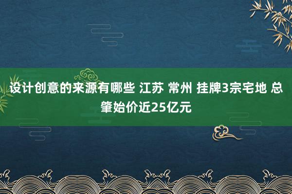 设计创意的来源有哪些 江苏 常州 挂牌3宗宅地 总肇始价近25亿元