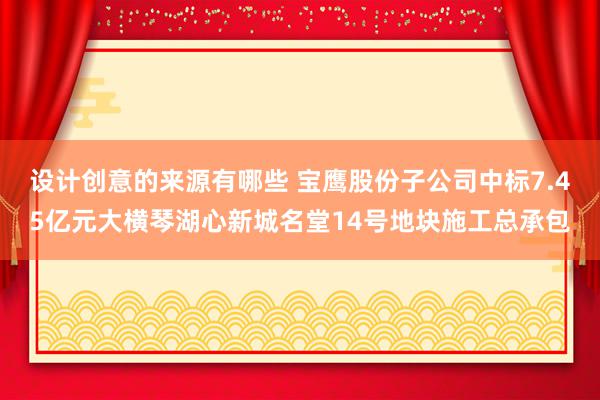 设计创意的来源有哪些 宝鹰股份子公司中标7.45亿元大横琴湖心新城名堂14号地块施工总承包