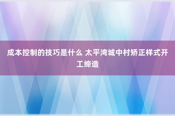 成本控制的技巧是什么 太平湾城中村矫正样式开工缔造