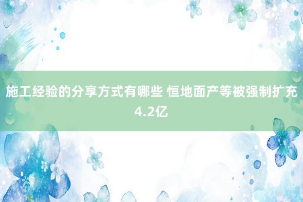 施工经验的分享方式有哪些 恒地面产等被强制扩充4.2亿