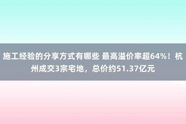 施工经验的分享方式有哪些 最高溢价率超64%！杭州成交3宗宅地，总价约51.37亿元