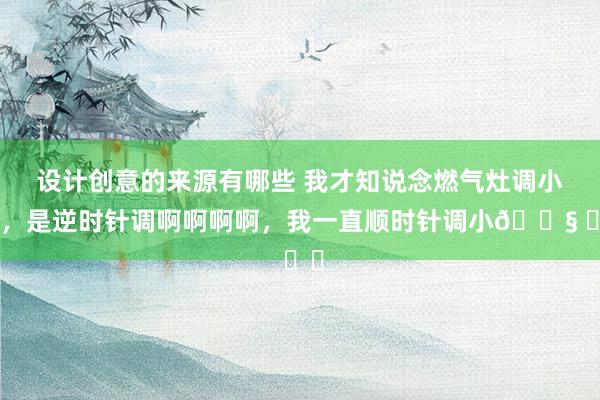 设计创意的来源有哪些 我才知说念燃气灶调小火，是逆时针调啊啊啊啊，我一直顺时针调小😧 ​​