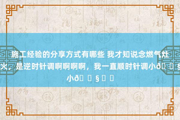 施工经验的分享方式有哪些 我才知说念燃气灶调小火，是逆时针调啊啊啊啊，我一直顺时针调小😧 ​​