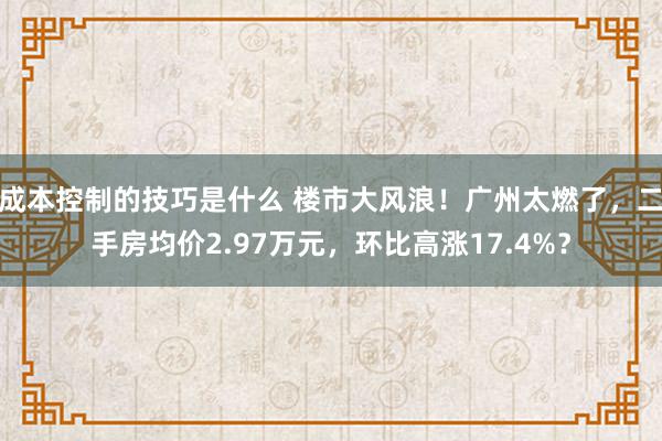 成本控制的技巧是什么 楼市大风浪！广州太燃了，二手房均价2.97万元，环比高涨17.4%？