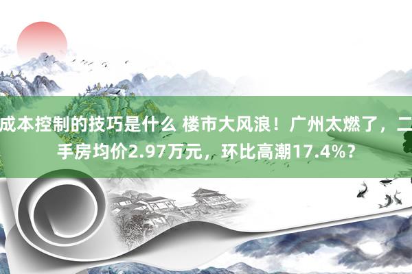 成本控制的技巧是什么 楼市大风浪！广州太燃了，二手房均价2.97万元，环比高潮17.4%？