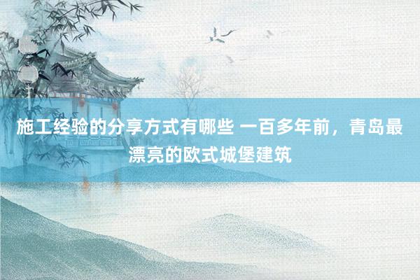 施工经验的分享方式有哪些 一百多年前，青岛最漂亮的欧式城堡建筑