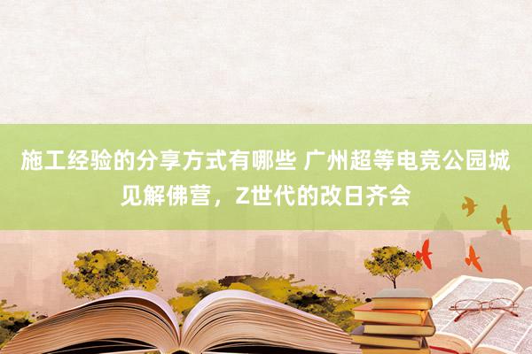 施工经验的分享方式有哪些 广州超等电竞公园城见解佛营，Z世代的改日齐会