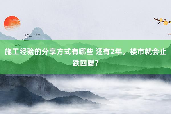 施工经验的分享方式有哪些 还有2年，楼市就会止跌回暖？