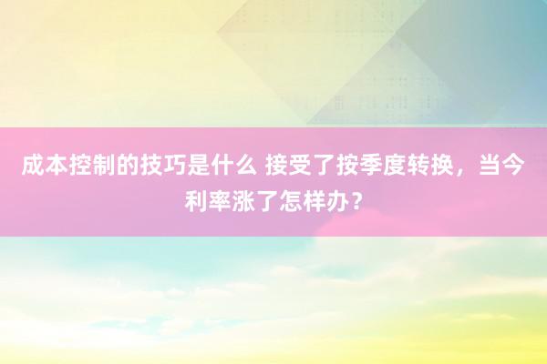 成本控制的技巧是什么 接受了按季度转换，当今利率涨了怎样办？