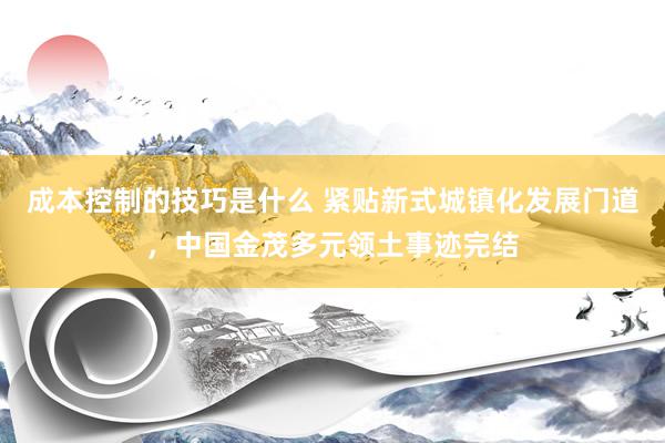 成本控制的技巧是什么 紧贴新式城镇化发展门道，中国金茂多元领土事迹完结