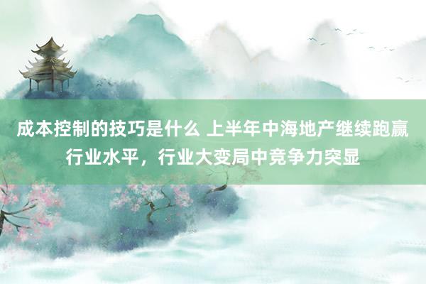 成本控制的技巧是什么 上半年中海地产继续跑赢行业水平，行业大变局中竞争力突显