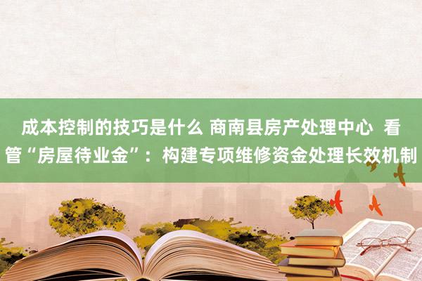 成本控制的技巧是什么 商南县房产处理中心  看管“房屋待业金”：构建专项维修资金处理长效机制