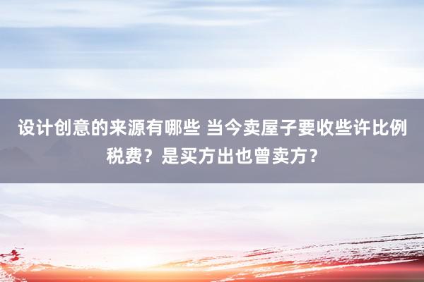 设计创意的来源有哪些 当今卖屋子要收些许比例税费？是买方出也曾卖方？