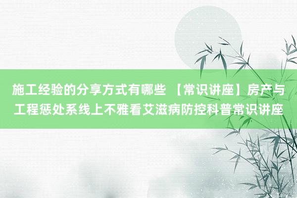 施工经验的分享方式有哪些 【常识讲座】房产与工程惩处系线上不雅看艾滋病防控科普常识讲座