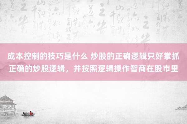 成本控制的技巧是什么 炒股的正确逻辑只好掌抓正确的炒股逻辑，并按照逻辑操作智商在股市里