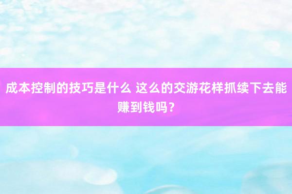 成本控制的技巧是什么 这么的交游花样抓续下去能赚到钱吗？