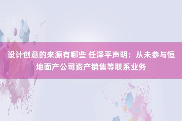 设计创意的来源有哪些 任泽平声明：从未参与恒地面产公司资产销售等联系业务