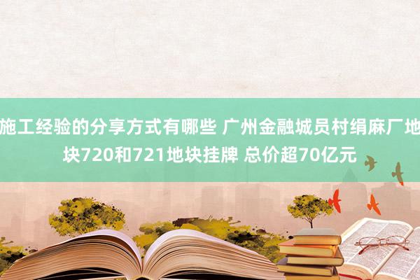 施工经验的分享方式有哪些 广州金融城员村绢麻厂地块720和721地块挂牌 总价超70亿元