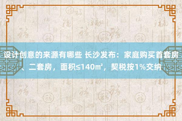 设计创意的来源有哪些 长沙发布：家庭购买首套房、二套房，面积≤140㎡，契税按1%交纳