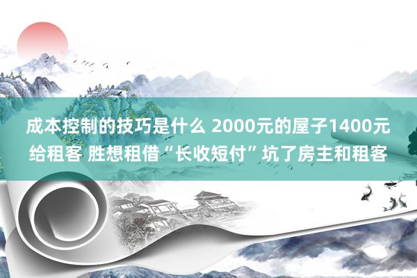 成本控制的技巧是什么 2000元的屋子1400元给租客 胜想租借“长收短付”坑了房主和租客