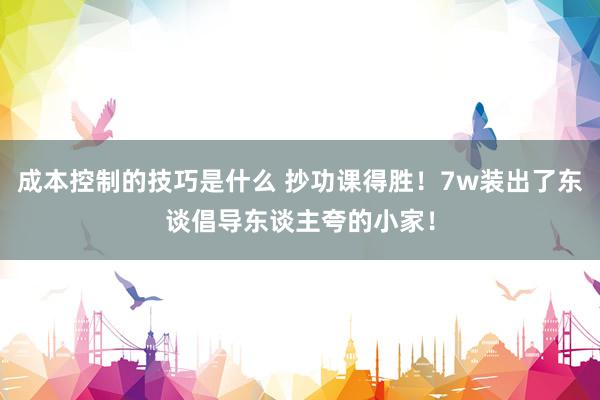 成本控制的技巧是什么 抄功课得胜！7w装出了东谈倡导东谈主夸的小家！