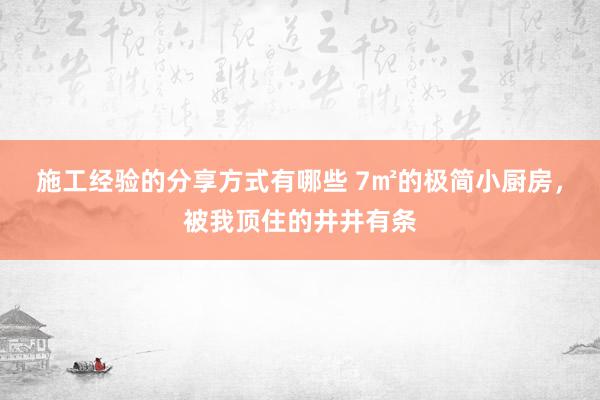 施工经验的分享方式有哪些 7㎡的极简小厨房，被我顶住的井井有条