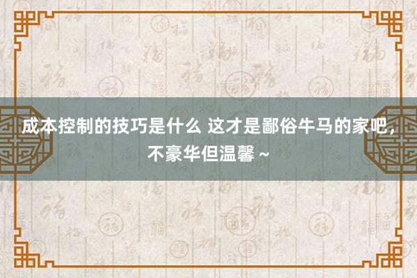 成本控制的技巧是什么 这才是鄙俗牛马的家吧，不豪华但温馨～