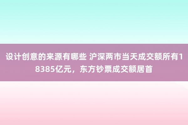 设计创意的来源有哪些 沪深两市当天成交额所有18385亿元，东方钞票成交额居首