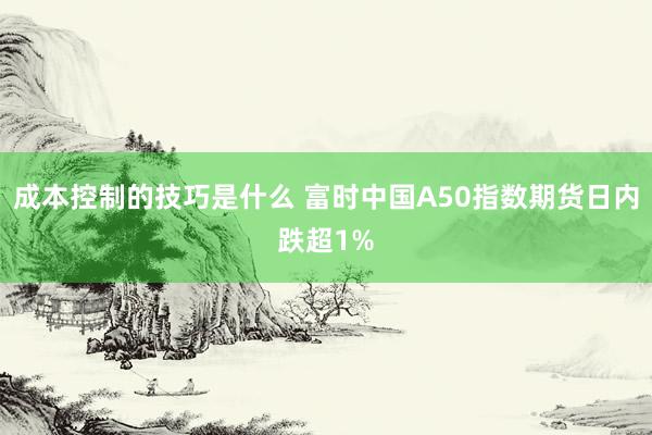 成本控制的技巧是什么 富时中国A50指数期货日内跌超1%