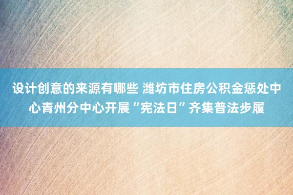 设计创意的来源有哪些 潍坊市住房公积金惩处中心青州分中心开展“宪法日”齐集普法步履