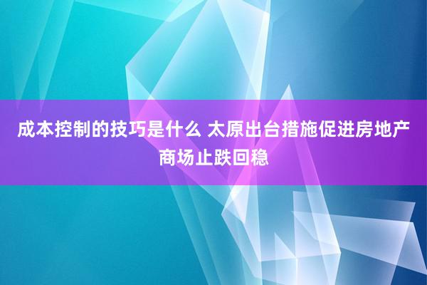 成本控制的技巧是什么 太原出台措施促进房地产商场止跌回稳