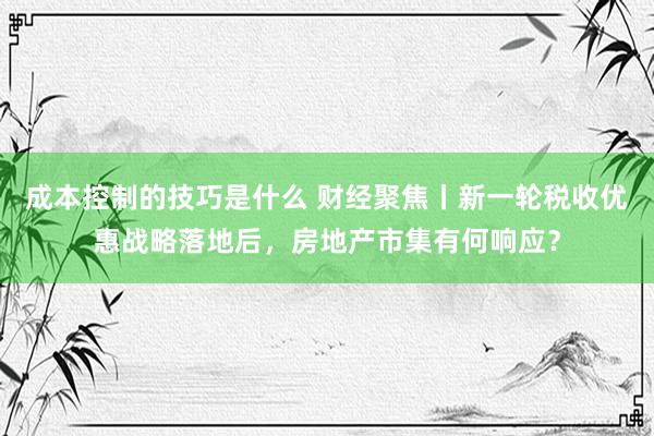 成本控制的技巧是什么 财经聚焦丨新一轮税收优惠战略落地后，房地产市集有何响应？