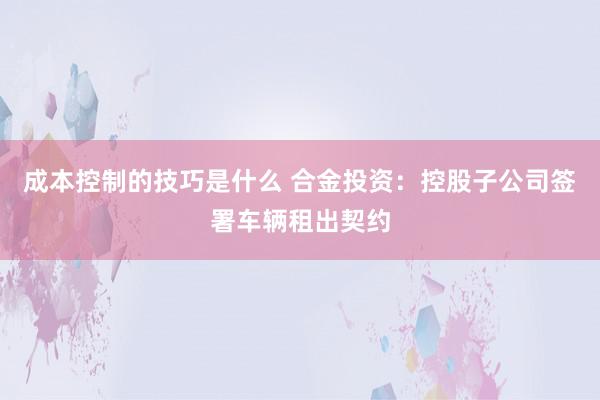 成本控制的技巧是什么 合金投资：控股子公司签署车辆租出契约