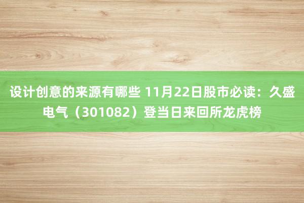 设计创意的来源有哪些 11月22日股市必读：久盛电气（301082）登当日来回所龙虎榜