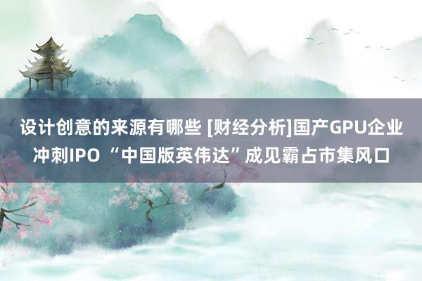 设计创意的来源有哪些 [财经分析]国产GPU企业冲刺IPO “中国版英伟达”成见霸占市集风口