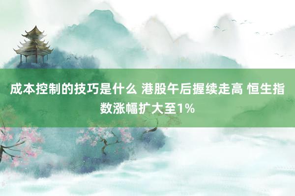 成本控制的技巧是什么 港股午后握续走高 恒生指数涨幅扩大至1%