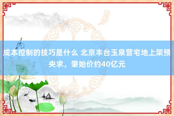 成本控制的技巧是什么 北京丰台玉泉营宅地上架预央求，肇始价约40亿元