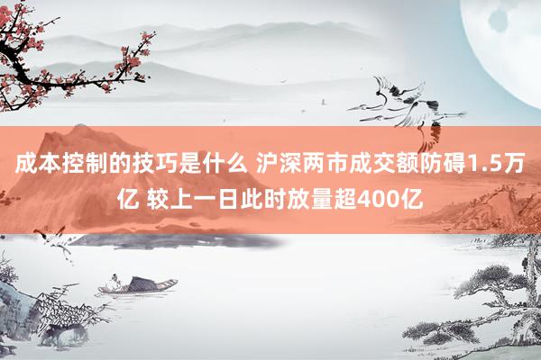 成本控制的技巧是什么 沪深两市成交额防碍1.5万亿 较上一日此时放量超400亿