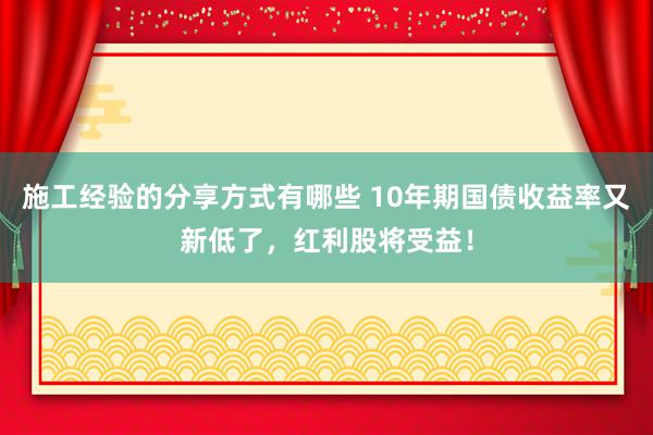 施工经验的分享方式有哪些 10年期国债收益率又新低了，红利股将受益！