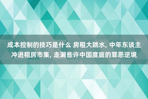 成本控制的技巧是什么 房租大跳水, 中年东谈主冲进租房市集, 走漏些许中国度庭的罪恶逆境