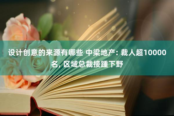 设计创意的来源有哪些 中梁地产: 裁人超10000名, 区域总裁接踵下野